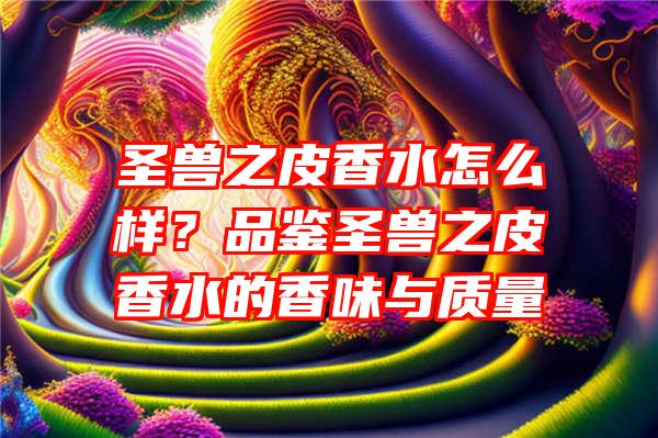 圣兽之皮香水怎么样？品鉴圣兽之皮香水的香味与质量