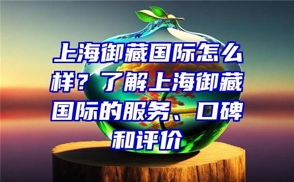 上海御藏国际怎么样？了解上海御藏国际的服务、口碑和评价