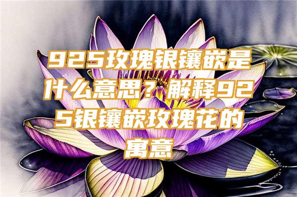 925玫瑰银镶嵌是什么意思？解释925银镶嵌玫瑰花的寓意