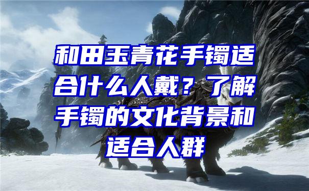 和田玉青花手镯适合什么人戴？了解手镯的文化背景和适合人群