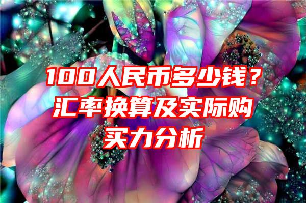 100人民币多少钱？汇率换算及实际购买力分析