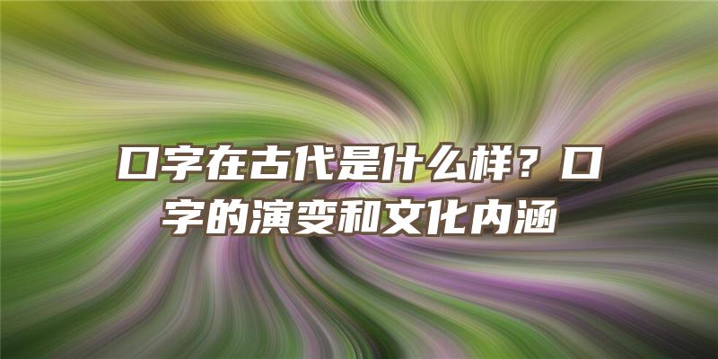 口字在古代是什么样？口字的演变和文化内涵