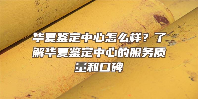 华夏鉴定中心怎么样？了解华夏鉴定中心的服务质量和口碑