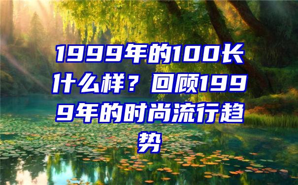 1999年的100长什么样？回顾1999年的时尚流行趋势