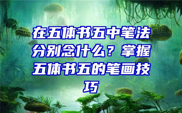 在五体书五中笔法分别念什么？掌握五体书五的笔画技巧