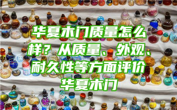 华夏木门质量怎么样？从质量、外观、耐久性等方面评价华夏木门