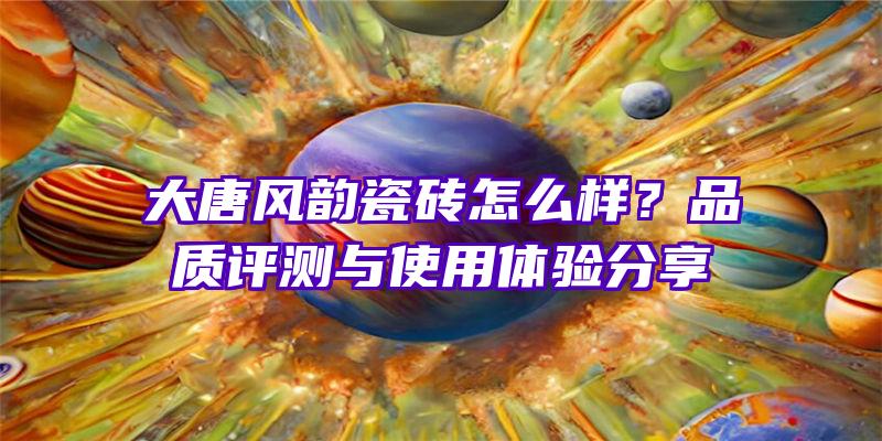 大唐风韵瓷砖怎么样？品质评测与使用体验分享