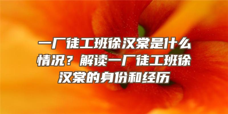 一厂徒工班徐汉棠是什么情况？解读一厂徒工班徐汉棠的身份和经历