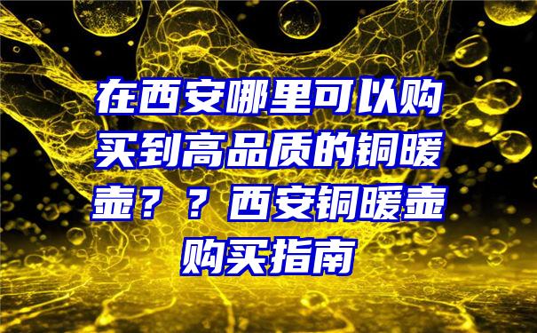 在西安哪里可以购买到高品质的铜暖壶？？西安铜暖壶购买指南