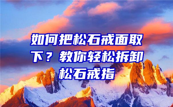 如何把松石戒面取下？教你轻松拆卸松石戒指