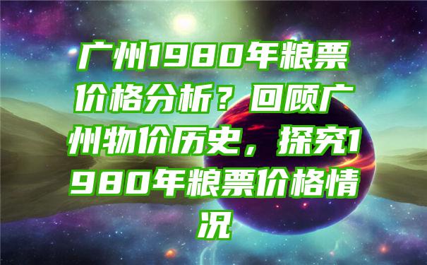 广州1980年粮票价格分析？回顾广州物价历史，探究1980年粮票价格情况