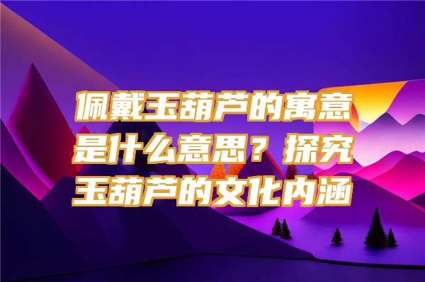 佩戴玉葫芦的寓意是什么意思？探究玉葫芦的文化内涵