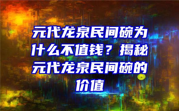 元代龙泉民间碗为什么不值钱？揭秘元代龙泉民间碗的价值