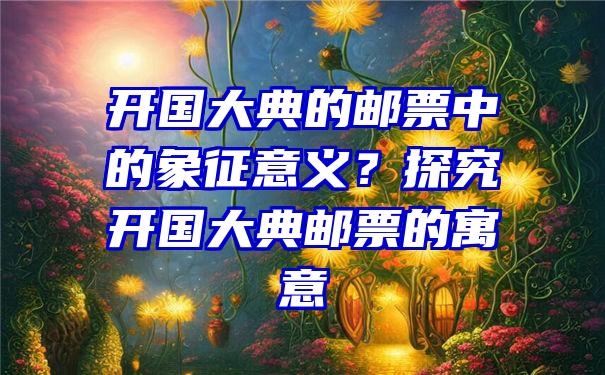 开国大典的邮票中的象征意义？探究开国大典邮票的寓意