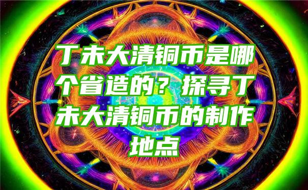 丁未大清铜币是哪个省造的？探寻丁未大清铜币的制作地点