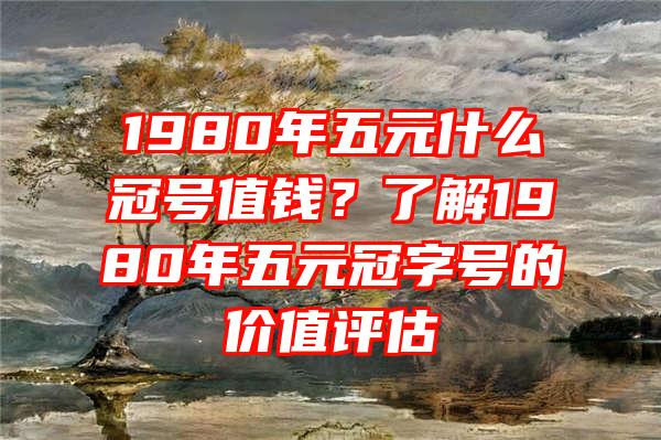 1980年五元什么冠号值钱？了解1980年五元冠字号的价值评估