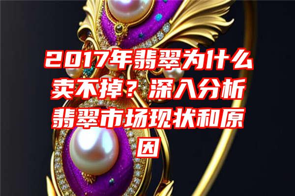 2017年翡翠为什么卖不掉？深入分析翡翠市场现状和原因