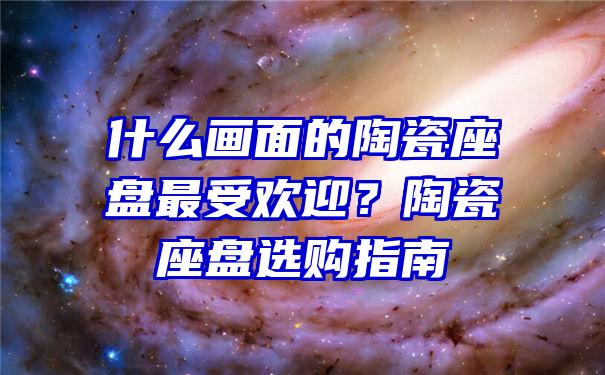 什么画面的陶瓷座盘最受欢迎？陶瓷座盘选购指南