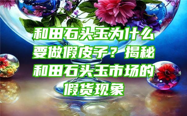 和田石头玉为什么要做假皮子？揭秘和田石头玉市场的假货现象