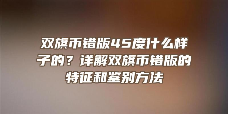 双旗币错版45度什么样子的？详解双旗币错版的特征和鉴别方法