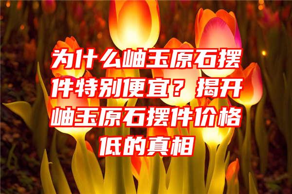 为什么岫玉原石摆件特别便宜？揭开岫玉原石摆件价格低的真相