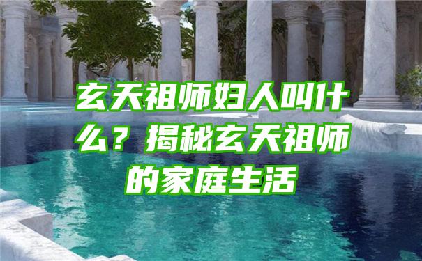 玄天祖师妇人叫什么？揭秘玄天祖师的家庭生活