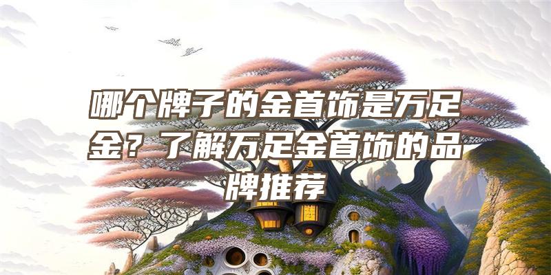 哪个牌子的金首饰是万足金？了解万足金首饰的品牌推荐