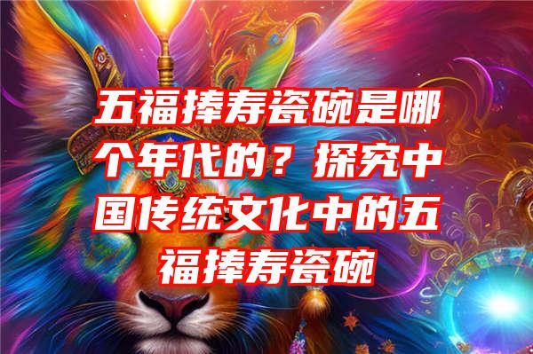 五福捧寿瓷碗是哪个年代的？探究中国传统文化中的五福捧寿瓷碗