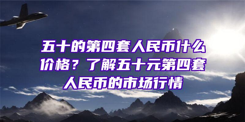 五十的第四套人民币什么价格？了解五十元第四套人民币的市场行情