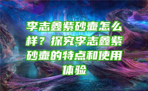 李志鑫紫砂壶怎么样？探究李志鑫紫砂壶的特点和使用体验