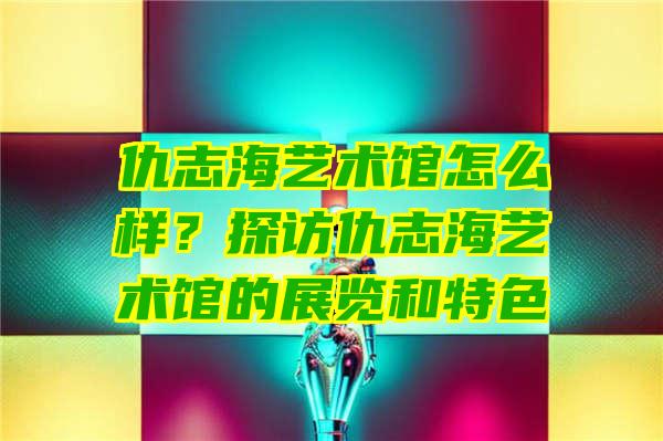 仇志海艺术馆怎么样？探访仇志海艺术馆的展览和特色