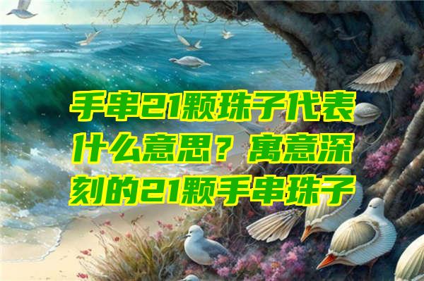 手串21颗珠子代表什么意思？寓意深刻的21颗手串珠子