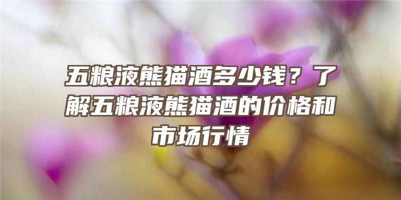 五粮液熊猫酒多少钱？了解五粮液熊猫酒的价格和市场行情