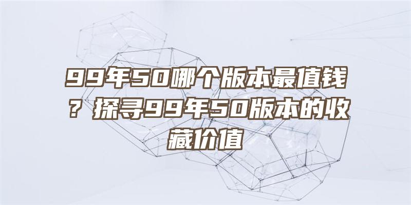 99年50哪个版本最值钱？探寻99年50版本的收藏价值