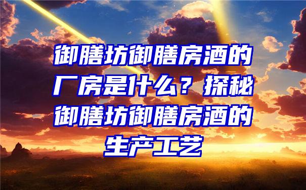 御膳坊御膳房酒的厂房是什么？探秘御膳坊御膳房酒的生产工艺