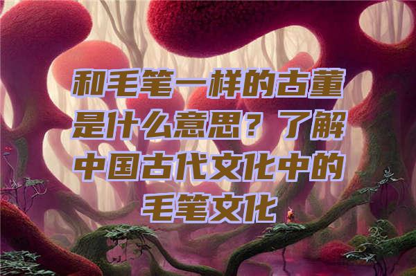 和毛笔一样的古董是什么意思？了解中国古代文化中的毛笔文化