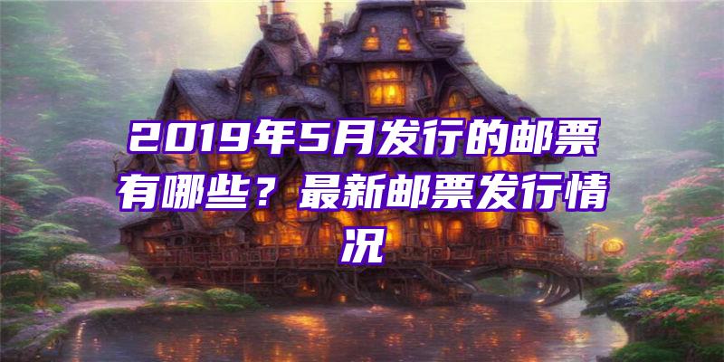 2019年5月发行的邮票有哪些？最新邮票发行情况