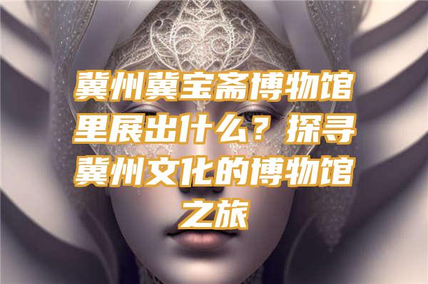 冀州冀宝斋博物馆里展出什么？探寻冀州文化的博物馆之旅