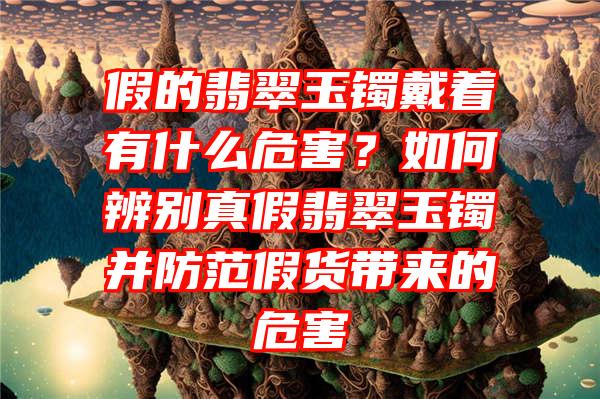 假的翡翠玉镯戴着有什么危害？如何辨别真假翡翠玉镯并防范假货带来的危害