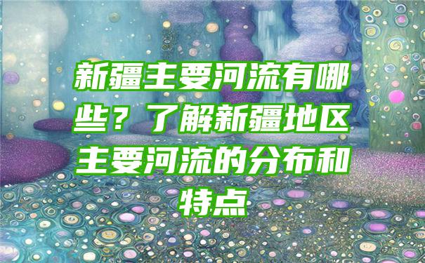 新疆主要河流有哪些？了解新疆地区主要河流的分布和特点