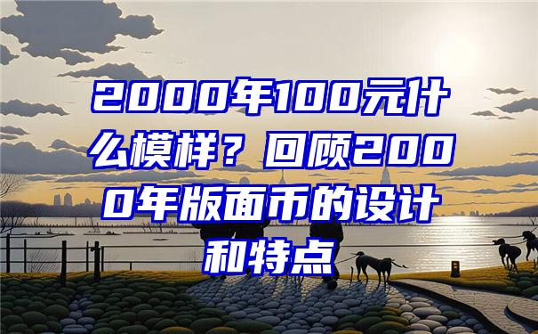 2000年100元什么模样？回顾2000年版面币的设计和特点