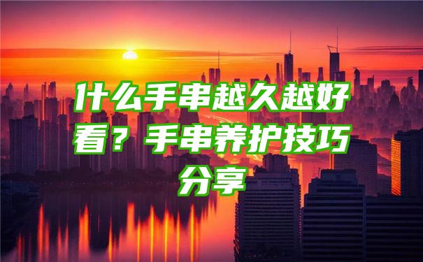 什么手串越久越好看？手串养护技巧分享