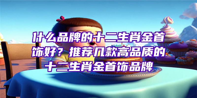 什么品牌的十二生肖金首饰好？推荐几款高品质的十二生肖金首饰品牌