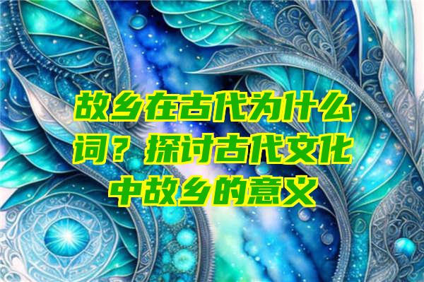 故乡在古代为什么词？探讨古代文化中故乡的意义