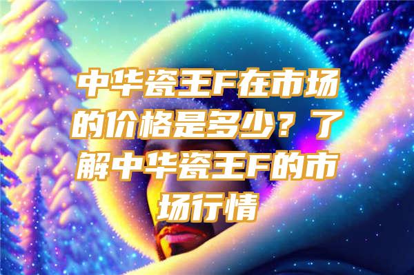 中华瓷王F在市场的价格是多少？了解中华瓷王F的市场行情