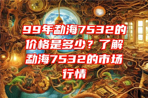 99年勐海7532的价格是多少？了解勐海7532的市场行情