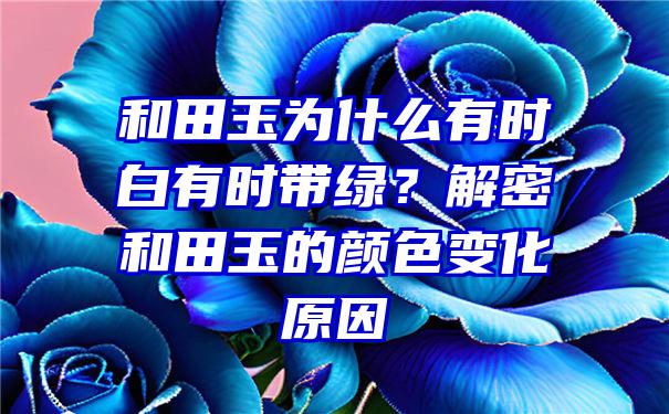 和田玉为什么有时白有时带绿？解密和田玉的颜色变化原因