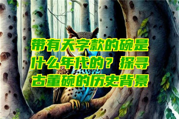 带有天字款的碗是什么年代的？探寻古董碗的历史背景