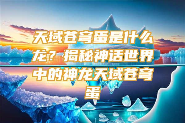 天域苍穹蛋是什么龙？揭秘神话世界中的神龙天域苍穹蛋