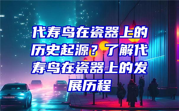 代寿鸟在瓷器上的历史起源？了解代寿鸟在瓷器上的发展历程